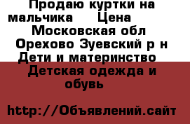 Продаю куртки на мальчика.  › Цена ­ 2 000 - Московская обл., Орехово-Зуевский р-н Дети и материнство » Детская одежда и обувь   